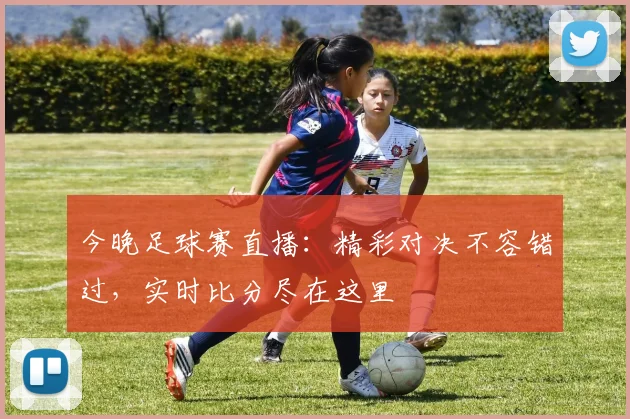 今晚足球赛直播:精彩对决不容错过,实时比分尽在这里